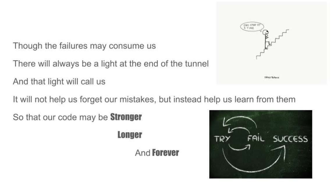 "Though the failures may consume us, 
there will always be light at the end of the tunnel
and that light will call us 
It will not help us forget out mistakes, but instead help us learn from them. 
So that our code may be stronger, longer and forever" 

Includes two pictures, one of a figure waling up stairs and saying, "One step at a time." 
Another of a cycle that follows the pattern of try, fail, try and fail again, and eventually succeed. 